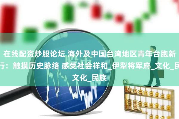 在线配资炒股论坛 海外及中国台湾地区青年台胞新疆行：触摸历史脉络 感受社会祥和_伊犁将军府_文化_民族