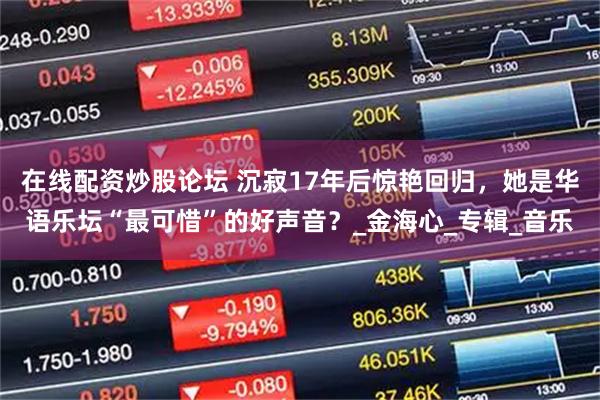 在线配资炒股论坛 沉寂17年后惊艳回归，她是华语乐坛“最可惜”的好声音？_金海心_专辑_音乐