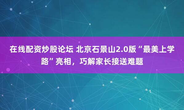 在线配资炒股论坛 北京石景山2.0版“最美上学路”亮相，巧解家长接送难题